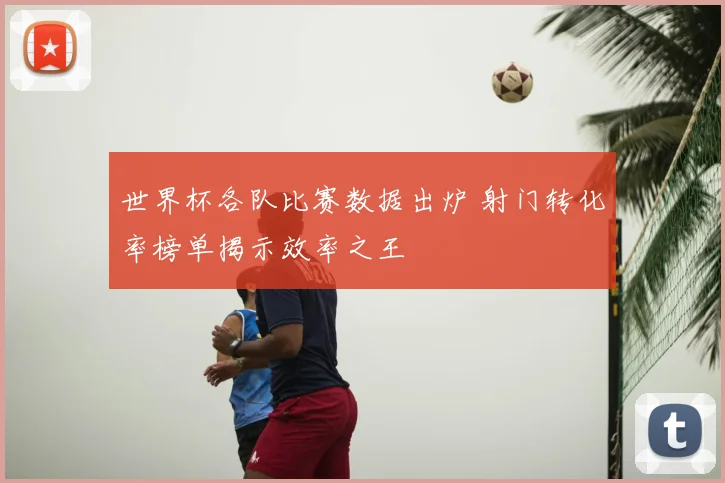 世界杯各队比赛数据出炉 射门转化率榜单揭示效率之王