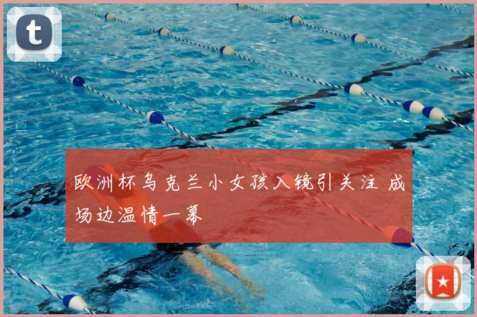 欧洲杯乌克兰小女孩入镜引关注 成场边温情一幕