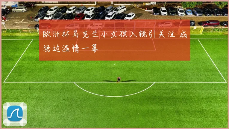 欧洲杯乌克兰小女孩入镜引关注 成场边温情一幕